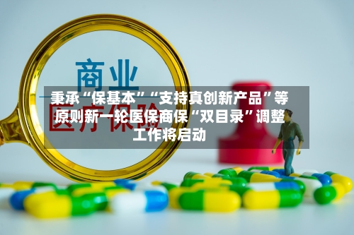 秉承“保基本”“支持真创新产品”等原则新一轮医保商保“双目录	”调整工作将启动-第3张图片