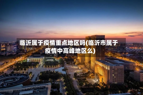 临沂属于疫情重点地区吗(临沂市属于疫情中高峰地区么)-第2张图片