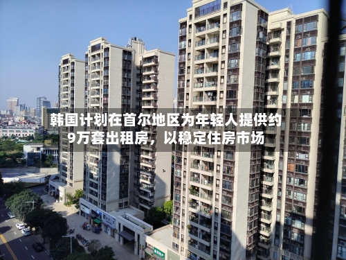 韩国计划在首尔地区为年轻人提供约9万套出租房	，以稳定住房市场-第2张图片