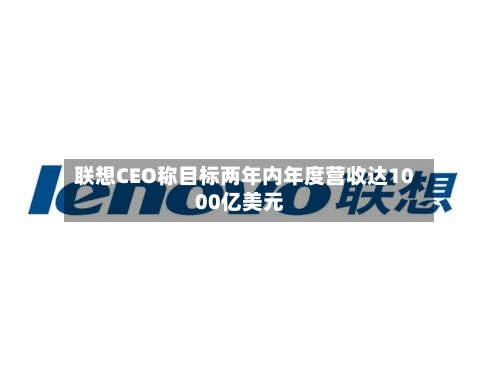 联想CEO称目标两年内年度营收达1000亿美元-第2张图片