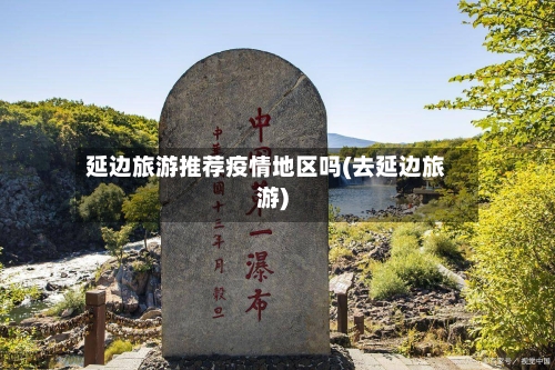 延边旅游推荐疫情地区吗(去延边旅游)