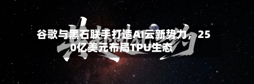 谷歌与黑石联手打造AI云新势力,250亿美元布局TPU生态