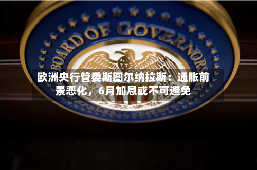 欧洲央行管委斯图尔纳拉斯:通胀前景恶化,6月加息或不可避免